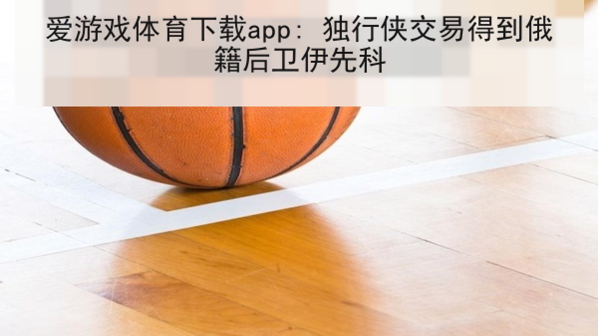 爱游戏体育下载app: 独行侠交易得到俄籍后卫伊先科