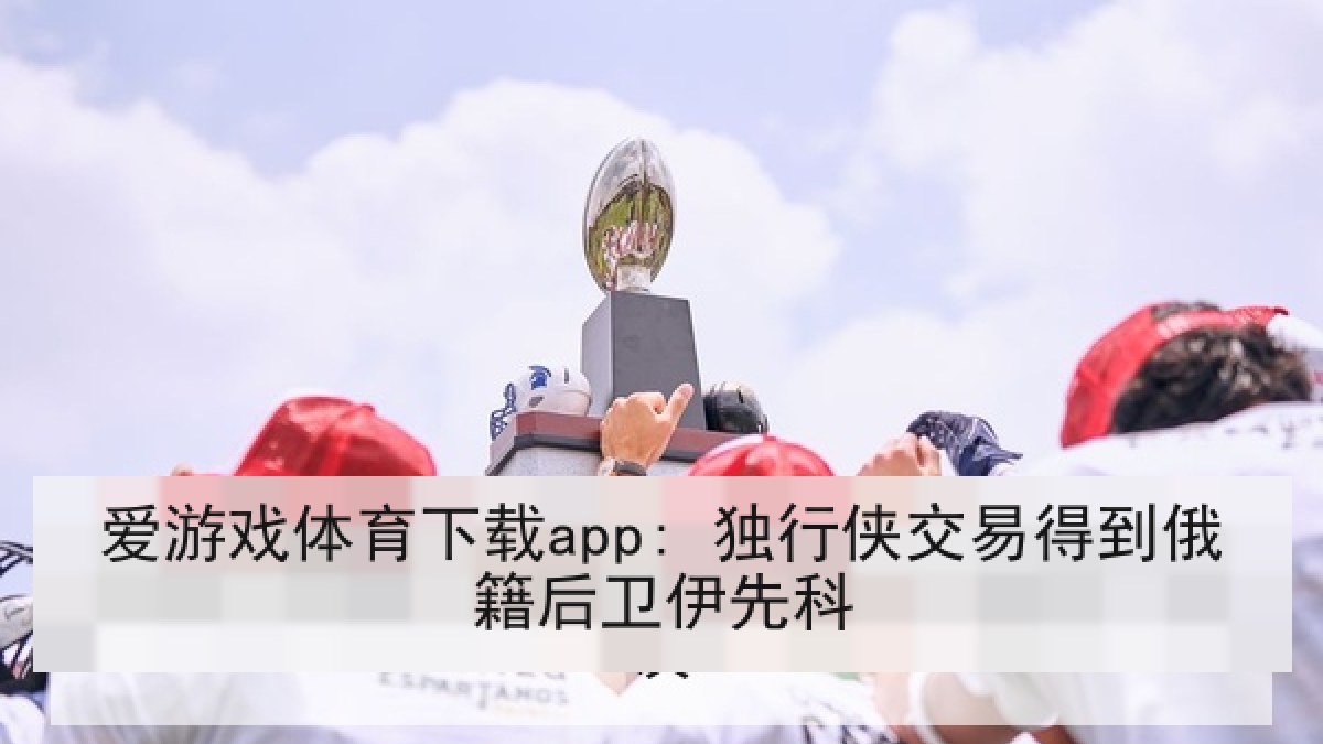 爱游戏体育下载app: 独行侠交易得到俄籍后卫伊先科