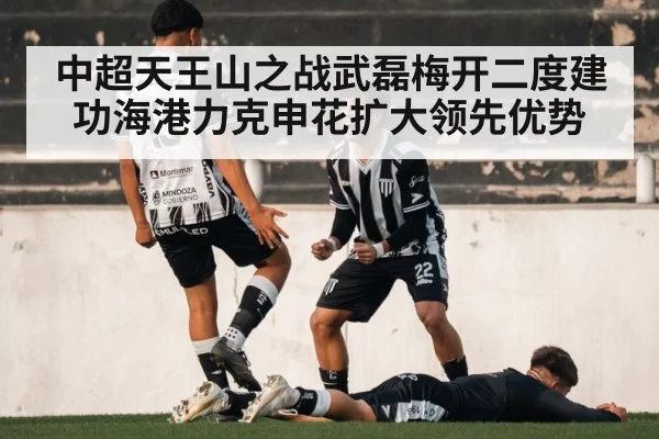 中超天王山之战武磊梅开二度建功海港力克申花扩大领先优势